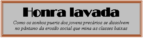 Caixa de texto: Honra lavada
Como os sonhos pueris dos jovens precrios se dissolvem
no pntano da eroso social que mina as classes baixas

